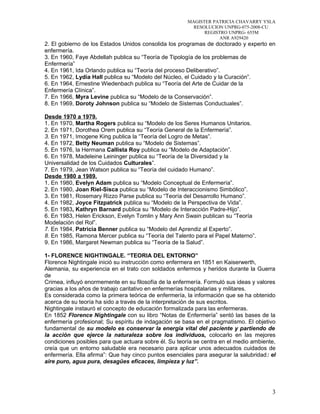 MAGISTER PATRICIA CHAVARRY YSLA
RESOLUCION UNPRG-075-2008-CU
REGISTRO UNPRG- 655M
ANR A929420
2. El gobierno de los Estados Unidos consolida los programas de doctorado y experto en
enfermería.
3. En 1960, Faye Abdellah publica su “Teoría de Tipología de los problemas de
Enfermería”
4. En 1961, Ida Orlando publica su “Teoría del proceso Deliberativo”.
5. En 1962, Lydia Hall publica su “Modelo del Núcleo, el Cuidado y la Curación”.
6. En 1964, Ernestine Wiedenbach publica su “Teoría del Arte de Cuidar de la
Enfermería Clínica”.
7. En 1966, Myra Levine publica su “Modelo de la Conservación”.
8. En 1969, Doroty Johnson publica su “Modelo de Sistemas Conductuales”.
Desde 1970 a 1979.
1. En 1970, Martha Rogers publica su “Modelo de los Seres Humanos Unitarios.
2. En 1971, Dorothea Orem publica su “Teoría General de la Enfermería”.
3. En 1971, Imogene King publica la “Teoría del Logro de Metas”.
4. En 1972, Betty Neuman publica su “Modelo de Sistemas”.
5. En 1976, la Hermana Callista Roy publica su “Modelo de Adaptación”.
6. En 1978, Madeleine Leininger publica su “Teoría de la Diversidad y la
Universalidad de los Cuidados Culturales”.
7. En 1979, Jean Watson publica su “Teoría del cuidado Humano”.
Desde 1980 a 1989.
1. En 1980, Evelyn Adam publica su “Modelo Conceptual de Enfermería”.
2. En 1980, Joan Riel-Sisca publica su “Modelo de Interaccionismo Simbólico”.
3. En 1981, Rosemary Rizzo Parse publica su “Teoría del Desarrollo Humano”.
4. En 1982, Joyce Fitzpatrick publica su “Modelo de la Perspectiva de Vida”.
5. En 1983, Kathryn Barnard publica su “Modelo de Interacción Padre-Hijo”.
6. En 1983, Helen Erickson, Evelyn Tomlin y Mary Ann Swain publican su “Teoría
Modelación del Rol”.
7. En 1984, Patricia Benner publica su “Modelo del Aprendiz al Experto”.
8. En 1985, Ramona Mercer publica su “Teoría del Talento para el Papel Materno”.
9. En 1986, Margaret Newman publica su “Teoría de la Salud”.
1- FLORENCE NIGHTINGALE. “TEORIA DEL ENTORNO”
Florence Nightingale inició su instrucción como enfermera en 1851 en Kaiserwerth,
Alemania, su experiencia en el trato con soldados enfermos y heridos durante la Guerra
de
Crimea, influyó enormemente en su filosofía de la enfermería. Formuló sus ideas y valores
gracias a los años de trabajo caritativo en enfermerías hospitalarias y militares.
Es considerada como la primera teórica de enfermería, la información que se ha obtenido
acerca de su teoría ha sido a través de la interpretación de sus escritos.
Nightingale instauró el concepto de educación formalizada para las enfermeras.
En 1852 Florence Nightingale con su libro “Notas de Enfermería” sentó las bases de la
enfermería profesional; Su espíritu de indagación se basa en el pragmatismo. El objetivo
fundamental de su modelo es conservar la energía vital del paciente y partiendo de
la acción que ejerce la naturaleza sobre los individuos, colocarlo en las mejores
condiciones posibles para que actuara sobre él. Su teoría se centra en el medio ambiente,
creía que un entorno saludable era necesario para aplicar unos adecuados cuidados de
enfermería. Ella afirma”: Que hay cinco puntos esenciales para asegurar la salubridad: el
aire puro, agua pura, desagües eficaces, limpieza y luz”.
3
 