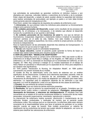 MAGISTER PATRICIA CHAVARRY YSLA
RESOLUCION UNPRG-075-2008-CU
REGISTRO UNPRG- 655M
ANR A929420
Las actividades de autocuidado se aprenden conforme el individuo madura y son
afectados por creencias, culturales hábitos y costumbres de la familia y de la sociedad.
Edad, etapa del desarrollo, y estado de salud, pueden afectar la capacidad del individuo
para realizar actividades de autocuidado; por ejemplo un padre o un tutor debe brindar
continuamente atención terapéutica al niño.
Para Orem, existen tres categorías de requisitos de cuidados de enfermería y son:
1) Universales, los que precisan todos los individuos para preservar su funcionamiento
integral como persona humana.
2) De cuidados personales del Desarrollo, surgen como resultado de los procesos del
desarrollo, Ej. el embarazo y la menopausia, o de estados que afectan el desarrollo
humano Ej. La pérdida de un ser querido o del trabajo.
3) De cuidados personales de los trastornos de salud Ej. Los que se derivan de
traumatismos, incapacidad, diagnóstico y tratamiento médico e implican la necesidad de
introducir cambios en el estilo de vida, hábitos. Con este modelo el cuidado es
intencionado, tiene objetivos específicos, los inicia y orienta la propia persona; es eficaz y
fomenta la independencia.
Para la implementación de las actividades desarrollo tres sistemas de Compensación: 1)
Total, requiere de que se actué en lugar de él.
2) Parcial, solo requiere ayuda en actividades terapéuticas.
3) De Apoyo educativo, cuando el paciente puede aprender la forma de hacer su
cuidado bajo ciertas instrucciones pero requiere ayuda emocional.
4- SOR CALLISTA ROY. “MODELO DE ADAPTACIÓN”
La hermana Callista Roy inició su carrera como enfermera en 1963, tras recibir su BS en
enfermería en el Mount Saint Mary´s College, en los Angeles, en 1966 obtuvo su MS en
enfermería y en 1977 su doctorado en Sociología por la Universidad de California, en los
Angeles. En 1964, Roy comenzó a trabajar en su modelo basándose en el trabajo de
Harry Helson en psicofísica e influenciada por la capacidad de los niños para adaptarse a
los cambios más significativos.
En 1976 publicó “Introduction to Nursing: An Adaptation Model”, en 1984 publico
nuevamente una versión revisada de su modelo.
El modelo de Roy es determinado como una teoría de sistemas con un análisis
significativo de las interacciones. Contiene cinco elementos esenciales: paciente, meta de
la enfermería, salud, entorno y dirección de las actividades. Los sistemas, los
mecanismos de afrontamiento y los modos de adaptación son utilizados para tratar estos
elementos. La capacidad para la adaptación depende de los estímulos a que está
expuesto y su nivel de adaptación y este a la vez depende de tres clases de estímulos:
1) Focales, los que enfrenta de manera inmediata.
2) Contextuales, que son todos los demás estímulos presentes.
3) Residuales, los que la persona ha experimentado en el pasado. Considera que las
personas tienen cuatro modos o métodos de adaptación: Fisiológica, autoconcepto,
desempeño de funciones, y relaciones de interdependencia. El resultado final más
conveniente es un estado en el cual las condiciones facilitan la consecución de las metas
personales, incluyendo supervivencia, crecimiento, reproducción y dominio.
La intervención de enfermería implica aumento, disminución o mantenimiento de los
estímulos focales, contextuales, y residuales de manera que el paciente pueda
enfrentarse a ellos. Roy subraya que en su intervención, la enfermera debe estar siempre
consciente de la responsabilidad activa que tiene el paciente de participar en su propia
atención cuando es capaz de hacerlo. Este modelo proporciona un sistema de
clasificación de los productores de tensión que suelen afectar la adaptación, así como un
sistema para clasificar las valoraciones de enfermería.
5
 