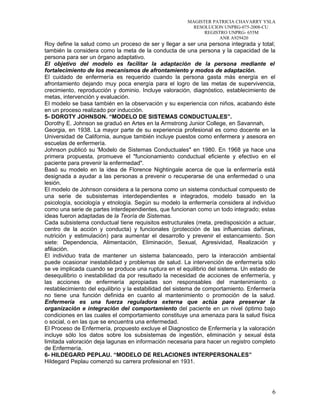MAGISTER PATRICIA CHAVARRY YSLA
RESOLUCION UNPRG-075-2008-CU
REGISTRO UNPRG- 655M
ANR A929420
Roy define la salud como un proceso de ser y llegar a ser una persona integrada y total;
también la considera como la meta de la conducta de una persona y la capacidad de la
persona para ser un órgano adaptativo.
El objetivo del modelo es facilitar la adaptación de la persona mediante el
fortalecimiento de los mecanismos de afrontamiento y modos de adaptación.
El cuidado de enfermería es requerido cuando la persona gasta más energía en el
afrontamiento dejando muy poca energía para el logro de las metas de supervivencia,
crecimiento, reproducción y dominio. Incluye valoración, diagnóstico, establecimiento de
metas, intervención y evaluación.
El modelo se basa también en la observación y su experiencia con niños, acabando éste
en un proceso realizado por inducción.
5- DOROTY JOHNSON. “MODELO DE SISTEMAS CONDUCTUALES”.
Dorothy E. Johnson se graduó en Artes en la Armstrong Junior College, en Savannah,
Georgia, en 1938. La mayor parte de su experiencia profesional es como docente en la
Universidad de California, aunque también incluye puestos como enfermera y asesora en
escuelas de enfermería.
Johnson publicó su 'Modelo de Sistemas Conductuales" en 1980. En 1968 ya hace una
primera propuesta, promueve el "funcionamiento conductual eficiente y efectivo en el
paciente para prevenir la enfermedad".
Basó su modelo en la idea de Florence Nightingale acerca de que la enfermería está
designada a ayudar a las personas a prevenir o recuperarse de una enfermedad o una
lesión.
El modelo de Johnson considera a la persona como un sistema conductual compuesto de
una serie de subsistemas interdependientes e integrados, modelo basado en la
psicología, sociología y etnología. Según su modelo la enfermería considera al individuo
como una serie de partes interdependientes, que funcionan como un todo integrado; estas
ideas fueron adaptadas de la Teoría de Sistemas.
Cada subsistema conductual tiene requisitos estructurales (meta, predisposición a actuar,
centro de la acción y conducta) y funcionales (protección de las influencias dañinas,
nutrición y estimulación) para aumentar el desarrollo y prevenir el estancamiento. Son
siete: Dependencia, Alimentación, Eliminación, Sexual, Agresividad, Realización y
afiliación.
El individuo trata de mantener un sistema balanceado, pero la interacción ambiental
puede ocasionar inestabilidad y problemas de salud. La intervención de enfermería sólo
se ve implicada cuando se produce una ruptura en el equilibrio del sistema. Un estado de
desequilibrio o inestabilidad da por resultado la necesidad de acciones de enfermería, y
las acciones de enfermería apropiadas son responsables del mantenimiento o
restablecimiento del equilibrio y la estabilidad del sistema de comportamiento. Enfermería
no tiene una función definida en cuanto al mantenimiento o promoción de la salud.
Enfermería es una fuerza reguladora externa que actúa para preservar la
organización e integración del comportamiento del paciente en un nivel óptimo bajo
condiciones en las cuales el comportamiento constituye una amenaza para la salud física
o social, o en las que se encuentra una enfermedad.
El Proceso de Enfermería, propuesto excluye el Diagnostico de Enfermería y la valoración
incluye sólo los datos sobre los subsistemas de ingestión, eliminación y sexual ésta
limitada valoración deja lagunas en información necesaria para hacer un registro completo
de Enfermería.
6- HILDEGARD PEPLAU. “MODELO DE RELACIONES INTERPERSONALES”
Hildegard Peplau comenzó su carrera profesional en 1931.
6
 