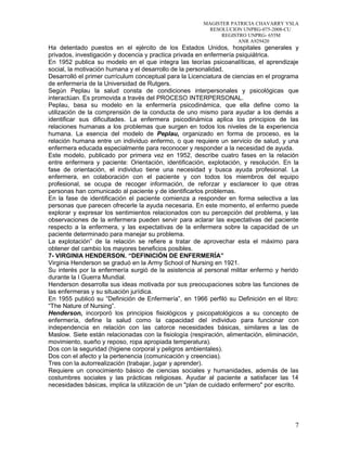 MAGISTER PATRICIA CHAVARRY YSLA
RESOLUCION UNPRG-075-2008-CU
REGISTRO UNPRG- 655M
ANR A929420
Ha detentado puestos en el ejército de los Estados Unidos, hospitales generales y
privados, investigación y docencia y practica privada en enfermería psiquiátrica.
En 1952 publica su modelo en el que integra las teorías psicoanalíticas, el aprendizaje
social, la motivación humana y el desarrollo de la personalidad.
Desarrolló el primer currículum conceptual para la Licenciatura de ciencias en el programa
de enfermería de la Universidad de Rutgers.
Según Peplau la salud consta de condiciones interpersonales y psicológicas que
interactúan. Es promovida a través del PROCESO INTERPERSONAL.
Peplau, basa su modelo en la enfermería psicodinámica, que ella define como la
utilización de la comprensión de la conducta de uno mismo para ayudar a los demás a
identificar sus dificultades. La enfermera psicodinámica aplica los principios de las
relaciones humanas a los problemas que surgen en todos los niveles de la experiencia
humana. La esencia del modelo de Peplau, organizado en forma de proceso, es la
relación humana entre un individuo enfermo, o que requiere un servicio de salud, y una
enfermera educada especialmente para reconocer y responder a la necesidad de ayuda.
Este modelo, publicado por primera vez en 1952, describe cuatro fases en la relación
entre enfermera y paciente: Orientación, identificación, explotación, y resolución. En la
fase de orientación, el individuo tiene una necesidad y busca ayuda profesional. La
enfermera, en colaboración con el paciente y con todos los miembros del equipo
profesional, se ocupa de recoger información, de reforzar y esclarecer lo que otras
personas han comunicado al paciente y de identificarlos problemas.
En la fase de identificación el paciente comienza a responder en forma selectiva a las
personas que parecen ofrecerle la ayuda necesaria. En este momento, el enfermo puede
explorar y expresar los sentimientos relacionados con su percepción del problema, y las
observaciones de la enfermera pueden servir para aclarar las expectativas del paciente
respecto a la enfermera, y las expectativas de la enfermera sobre la capacidad de un
paciente determinado para manejar su problema.
La explotación” de la relación se refiere a tratar de aprovechar esta el máximo para
obtener del cambio los mayores beneficios posibles.
7- VIRGINIA HENDERSON. “DEFINICIÓN DE ENFERMERÍA”
Virginia Henderson se graduó en la Army School of Nursing en 1921.
Su interés por la enfermería surgió de la asistencia al personal militar enfermo y herido
durante la I Guerra Mundial.
Henderson desarrolla sus ideas motivada por sus preocupaciones sobre las funciones de
las enfermeras y su situación jurídica.
En 1955 publicó su “Definición de Enfermería”, en 1966 perfiló su Definición en el libro:
“The Nature of Nursing”.
Henderson, incorporó los principios fisiológicos y psicopatológicos a su concepto de
enfermería, define la salud como la capacidad del individuo para funcionar con
independencia en relación con las catorce necesidades básicas, similares a las de
Maslow. Siete están relacionadas con la fisiología (respiración, alimentación, eliminación,
movimiento, sueño y reposo, ropa apropiada temperatura).
Dos con la seguridad (higiene corporal y peligros ambientales).
Dos con el afecto y la pertenencia (comunicación y creencias).
Tres con la autorrealización (trabajar, jugar y aprender).
Requiere un conocimiento básico de ciencias sociales y humanidades, además de las
costumbres sociales y las prácticas religiosas. Ayudar al paciente a satisfacer las 14
necesidades básicas, implica la utilización de un "plan de cuidado enfermero" por escrito.
7
 