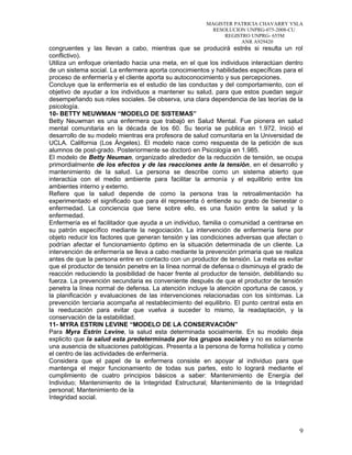 MAGISTER PATRICIA CHAVARRY YSLA
RESOLUCION UNPRG-075-2008-CU
REGISTRO UNPRG- 655M
ANR A929420
congruentes y las llevan a cabo, mientras que se producirá estrés si resulta un rol
conflictivo).
Utiliza un enfoque orientado hacia una meta, en el que los individuos interactúan dentro
de un sistema social. La enfermera aporta conocimientos y habilidades específicas para el
proceso de enfermería y el cliente aporta su autoconocimiento y sus percepciones.
Concluye que la enfermería es el estudio de las conductas y del comportamiento, con el
objetivo de ayudar a los individuos a mantener su salud, para que estos puedan seguir
desempeñando sus roles sociales. Se observa, una clara dependencia de las teorías de la
psicología.
10- BETTY NEUWMAN “MODELO DE SISTEMAS”
Betty Neuwman es una enfermera que trabajó en Salud Mental. Fue pionera en salud
mental comunitaria en la década de los 60. Su teoría se publica en 1.972. Inició el
desarrollo de su modelo mientras era profesora de salud comunitaria en la Universidad de
UCLA. California (Los Ángeles). El modelo nace como respuesta de la petición de sus
alumnos de post-grado. Posteriormente se doctoró en Psicología en 1.985.
El modelo de Betty Neuman, organizado alrededor de la reducción de tensión, se ocupa
primordialmente de los efectos y de las reacciones ante la tensión, en el desarrollo y
mantenimiento de la salud. La persona se describe como un sistema abierto que
interactúa con el medio ambiente para facilitar la armonía y el equilibrio entre los
ambientes interno y externo.
Refiere que la salud depende de como la persona tras la retroalimentación ha
experimentado el significado que para él representa ó entiende su grado de bienestar o
enfermedad. La conciencia que tiene sobre ello, es una fusión entre la salud y la
enfermedad.
Enfermería es el facilitador que ayuda a un individuo, familia o comunidad a centrarse en
su patrón específico mediante la negociación. La intervención de enfermería tiene por
objeto reducir los factores que generan tensión y las condiciones adversas que afectan o
podrían afectar el funcionamiento óptimo en la situación determinada de un cliente. La
intervención de enfermería se lleva a cabo mediante la prevención primaria que se realiza
antes de que la persona entre en contacto con un productor de tensión. La meta es evitar
que el productor de tensión penetre en la línea normal de defensa o disminuya el grado de
reacción reduciendo la posibilidad de hacer frente al productor de tensión, debilitando su
fuerza. La prevención secundaria es conveniente después de que el productor de tensión
penetra la línea normal de defensa. La atención incluye la atención oportuna de casos, y
la planificación y evaluaciones de las intervenciones relacionadas con los síntomas. La
prevención terciaria acompaña al restablecimiento del equilibrio. El punto central esta en
la reeducación para evitar que vuelva a suceder lo mismo, la readaptación, y la
conservación de la estabilidad.
11- MYRA ESTRIN LEVINE “MODELO DE LA CONSERVACIÓN”
Para Myra Estrin Levine, la salud esta determinada socialmente. En su modelo deja
explicito que la salud esta predeterminada por los grupos sociales y no es solamente
una ausencia de situaciones patológicas. Presenta a la persona de forma holística y como
el centro de las actividades de enfermería.
Considera que el papel de la enfermera consiste en apoyar al individuo para que
mantenga el mejor funcionamiento de todas sus partes, esto lo logrará mediante el
cumplimiento de cuatro principios básicos a saber: Mantenimiento de Energía del
Individuo; Mantenimiento de la Integridad Estructural; Mantenimiento de la Integridad
personal; Mantenimiento de la
Integridad social.
9
 