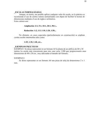 10
_ESCALAS NORMALIZADAS
Aunque, en teoría, sea posible aplicar cualquier valor de escala, en la práctica se
recomienda el uso de ciertos valores normalizados con objeto de facilitar la lectura de
dimensiones mediante el uso de reglas o eclímetros.
Estos valores son:
Ampliación: 2:1, 5:1, 10:1, 20:1, 50:1...
Reducción: 1:2, 1:5, 1:10, 1:20, 1:50...
No obstante, en casos especiales (particularmente en construcción) se emplean
ciertas escalas intermedias tales como:
1:25, 1:30, 1:40, etc...
_EJEMPLOS PRÁCTICOS
EJEMPLO 1 Se desea representar en un formato A3 la planta de un edificio de 60 x 30
metros. La escala más conveniente para este caso sería 1:200 que proporcionaría unas
dimensiones de 40 x 20 cm., muy adecuadas al tamaño del formato.
EJEMPLO 2:
mm.
Se desea representar en un formato A4 una pieza de reloj de dimensiones 2 x 1
 