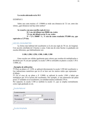 11
La escala adecuada sería 10:1
EJEMPLO 3:
Sobre una carta marina a E 1:50000 se mide una distancia de 7,5 cm. entre dos
islotes, ¿qué distancia real hay entre ambos?
Se resuelve con una sencilla regla de tres:
Si 1 cm. del dibujo son 50000 cm. reales
7,5 cm. del dibujo serán X cm. reales
X = 7,5 x 50000 / 1... Y esto da como resultado 375.000 cm., que
equivalen a 3,75 km.
_USO DEL ESCALÍMETRO
La forma más habitual del escalímetro es la de una regla de 30 cm. de longitud,
Con sección estrellada de 6 facetas o caras. Cada una de estas facetas va graduada con
escalas diferentes, que habitualmente son:
1:100, 1:200, 1:250, 1:300, 1:400, 1:500
Estas escalas son válidas igualmente para valores que resulten de multiplicarlas o
dividirlas por 10, así por ejemplo, la escala 1:300 es utilizable en planos a escala 1:30 ó
1:3000, etc.
_Ejemplos de utilización:
1º) Para un plano a E 1:250, se aplicará directamente la escala 1:250 del escalímetro y
Las indicaciones numéricas que en él se leen son los metros reales que representa
el dibujo.
2º) En el caso de un plano a E 1:5000; se aplicará la escala 1:500 y habrá que
multiplicar por 10 la lectura del escalímetro. Por ejemplo, si una dimensión del plano
posee 27 unidades en el escalímetro, en realidad estamos midiendo 270 m.
Por supuesto, la escala 1:100 es también la escala 1:1, que se emplea normalmente
como regla graduada en cm.
_Escala Natural
_Escala Ampliada
 