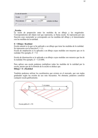 12
_Escalas
La razón de proporción entre las medidas de un dibujo y las magnitudes
Correspondientes del objeto real que representa, se llama escala. Se representa por una
fracción cuyo numerador se corresponde con las medidas del dibujo y el denominador
con las medidas de la realidad.
E = Dibujo / Realidad
Escala natural es la que se ha aplicado a un dibujo que tiene las medidas de la realidad.
Se representa con la fracción E = 1:1.
Escala de ampliación es la aplicada a un dibujo cuyas medidas son mayores que en la
realidad. Por ejemplo, E = 7:2
Escala de disminución es la aplicada a un dibujo cuyas medidas son menores que las de
la realidad. Por ejemplo, E = 1:25.000.
Para aplicar una escala podemos multiplicar todas las medidas de la realidad por la
escala, puesto que de la fórmula de la escala se deduce que
Dibujo = E x Realidad
También podemos utilizar los escalímetros que existen en el mercado, que son reglas
graduadas según las escalas de uso más frecuentes. No obstante, podemos construir
cualquier escala gráficamente.
 