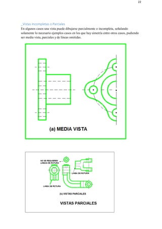22
_Vistas Incompletas o Parciales
En algunos casos una vista puede dibujarse parcialmente o incompleta, señalando
solamente lo necesario ejemplos casos en los que hay simetría entre otros casos, pudiendo
ser media vista, parciales y de líneas omitidas.
 