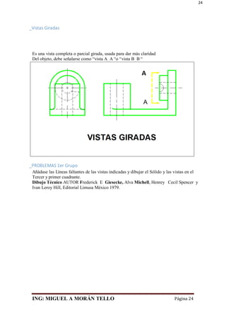 ING: MIGUEL A MORÁN TELLO Página 24
24
_Vistas Giradas
Es una vista completa o parcial girada, usada para dar más claridad
Del objeto, debe señalarse como “vista A_A “o “vista B_B “
_PROBLEMAS 1er Grupo
Añádase las Líneas faltantes de las vistas indicadas y dibujar el Sólido y las vistas en el
Tercer y primer cuadrante.
Dibujo Técnico AUTOR Frederick E Giesecke, Alva Michell, Henrey Cecil Spencer y
Ivan Leroy Hill, Editorial Limusa México 1979.
 