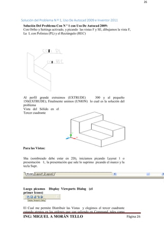 ING: MIGUEL A MORÁN TELLO Página 26
26
Solución del Problema N º 1, Uso De Autocad 2009 e Inventor 2011
Solución Del Problema Con N º 1 con Uso De Autocad 2009:
Con Ortho y Settings activado, y picando las vistas F y SE, dibujamos la vista F,
La L con Poliniea (PL) y el Rectángulo (REC)
Al perfil grande extruimos (EXTRUDE) 300 y al pequeño
150(EXTRUDE), Finalmente unimos (UNION) lo cual es la solución del
problema
Vista del Sólido en el
Tercer cuadrante
Para las Vistas:
Sha (sombreado debe estar en 2D), iniciamos picando Layout 1 o
presentación 1, la presentación que sale lo suprimo picando el marco y la
tecla Supr.
Luego picamos Display Viewports Dialog (el
primer Icono)
El Cual me permite Distribuir las Vistas y elegimos el tercer cuadrante
estando atentos en las ordenes que van saliendo en Command, tales como
 
