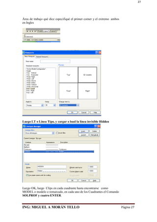 ING: MIGUEL A MORÁN TELLO Página 27
27
Área de trabajo qué dice especifiqué el primer corner y el extremo ambos
en Ingles
Luego LT o Línea Tipo, y cargar o load la línea invisible Hidden
Luego OK, luego Clips en cada cuadrante hasta encontrarse como
MODEL o modelo o remarcado, en cada uno de los Cuadrantes el Comando
SOLPROF y cuatro ENTER.
 