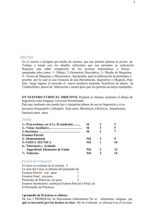 3
OBJETIVO
Es el camino a designar por medio de normas, que nos permite planear la acción de
Trabajo a tomar con los detalles suficientes que nos permiten su realización
Requiere una cabal compresión de las técnicas matemáticas y físicas:
apropiadas tales como, 1.- Dibujo, 2.-Geometría Descriptiva, 3:- Diseño de Maquinas,
4.- Teoría de Maquinas y Mecanismos. Apropiadas, para la elaboración de prototipos y
pruebas .por lo cual es una Creación de una Herramienta, dispositivo o Maquina, Para
Que luego ingrese al mercado el nuevo producto trayendo, beneficios de ahorro de
Combustibles, precio de fabricación y menor peso que me permita un mejor manipuleo.
EN NUESTRO CURSO EL OBJETIVO: Preparar al Alumno mediante el dibujo de
Ingeniería como lenguaje Universal Normalizado.
Para que mediante este pueda leer e interpretar planos de uso en Ingeniería y si es
necesario bosquejarlo o dibujarlo. Sean estos, Mecánicos, Eléctricos, Arquitectura,
Sanitaria entre otros.
_TEMAS:
1.- Proyecciones, en el I y II cuadrante……. SI 2 2
2.- Vistas Auxiliares …………………………. SI 3 5
3.-Secciones …………………………………. SI 2 7
Examen Parcial
4.- Dimensionado NO 2 9
5.-VISITA TECNICA NO 1 10
6.- Tolerancia y Acabado
Superficial, Elementos de Unión NO 2 12
7.- Tuberías. NO 2 14
_Sistema de Evaluación
El curso se evaluara en el sistema I
La nota del Curso se obtiene del promedio de:
Examen Parcial con peso 1
Examen Final con peso 1
Promedio de Prácticas con peso 2
Examen Sustitutorio, sustituye Examen Parcial o Final, no
El Promedio de Prácticas.
l promedio de Prácticas se obtiene:
De Las 3 PRIMERAS, Se Denominan Laboratorios No se eliminaran ninguna, ya
qué es necesario previos hechos en clase. De las 4 últimas se elimina Una (1) la nota
 
