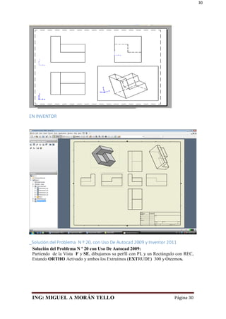 ING: MIGUEL A MORÁN TELLO Página 30
30
EN INVENTOR
_Solución del Problema N º 20, con Uso De Autocad 2009 y Inventor 2011
Solución del Problema N º 20 con Uso De Autocad 2009:
Partiendo de la Vista F y SE, dibujamos su perfil con PL y un Rectángulo con REC,
Estando ORTHO Activado y ambos los Extruimos (EXTRUDE) 300 y Oteemos.
 