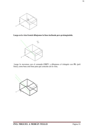 ING: MIGUEL A MORÁN TELLO Página 31
31
Luego en la vista frontal dibujamos la línea inclinada pero prolongándole.
Luego lo movemos con el comando COPY y dibujamos el triángulo con PL (poli
línea), como base está línea para qué coincida con la vista.
 
