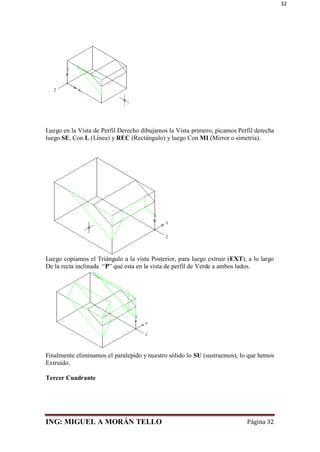 ING: MIGUEL A MORÁN TELLO Página 32
32
Luego en la Vista de Perfil Derecho dibujamos la Vista primero, picamos Perfil derecha
luego SE, Con L (Línea) y REC (Rectángulo) y luego Con MI (Mirror o simetría).
Luego copiamos el Triángulo a la vista Posterior, para luego extruir (EXT), a lo largo
De la recta inclinada “P” qué esta en la vista de perfil de Verde a ambos lados.
Finalmente eliminamos el paralepido y nuestro sólido lo SU (sustraemos), lo que hemos
Extruido.
Tercer Cuadrante
 