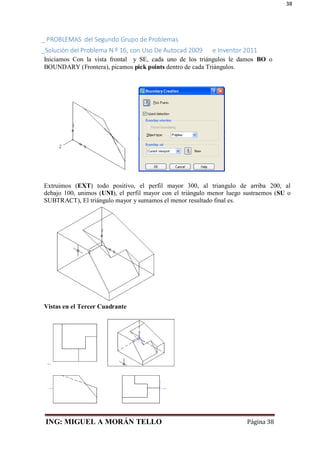 ING: MIGUEL A MORÁN TELLO Página 38
38
_ PROBLEMAS del Segundo Grupo de Problemas
_Solución del Problema N º 16, con Uso De Autocad 2009 e Inventor 2011
Iniciamos Con la vista frontal y SE, cada uno de los triángulos le damos BO o
BOUNDARY (Frontera), picamos pick points dentro de cada Triángulos.
Extruimos (EXT) todo positivo, el perfil mayor 300, al triangulo de arriba 200, al
debajo 100, unimos (UNI), el perfil mayor con el triángulo menor luego sustraemos (SU o
SUBTRACT), El triángulo mayor y sumamos el menor resultado final es.
Vistas en el Tercer Cuadrante
 