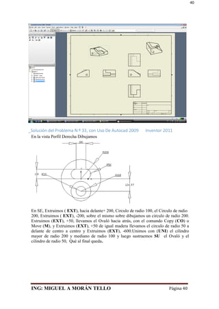 ING: MIGUEL A MORÁN TELLO Página 40
40
_Solución del Problema N º 33, con Uso De Autocad 2009 Inventor 2011
En la vista Perfil Derecha Dibujamos
En SE, Extruimos ( EXT), hacia delante+ 200, Circulo de radio 100, el Circulo de radio
200, Extruimos ( EXT), -200, sobre el mismo sobre dibujamos un circulo de radio 200.
Extruimos (EXT), +50, llevamos el Ovaló hacia atrás, con el comando Copy (CO) o
Move (M), y Extruimos (EXT), +50 de igual madera llevamos el circulo de radio 50 a
delante de centro a centro y Extruimos (EXT), -600.Unimos con (UNI) el cilindro
mayor de radio 200 y mediano de radio 100 y luego sustraemos SU el Ovaló y el
cilindro de radio 50, Qué al final queda.
 