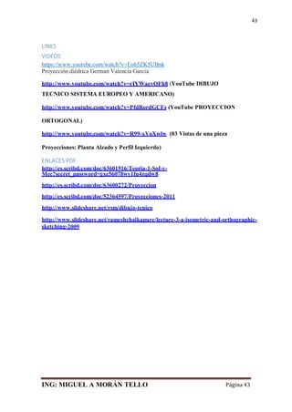 ING: MIGUEL A MORÁN TELLO Página 43
43
LINKS
VIDEOS
https://www.youtube.com/watch?v=Eoh5ZK5UBnk
Proyección diédrica German Valencia Garcia
http://www.youtube.com/watch?v=rIYWaevOFh8 (YouTube DIBUJO
TECNICO SISTEMA EUROPEO Y AMERICANO)
http://www.youtube.com/watch?v=PfdRordGCFs (YouTube PROYECCION
ORTOGONAL)
http://www.youtube.com/watch?v=R99-xVoXwlw (03 Vistas de una pieza
Proyecciones: Planta Alzado y Perfil Izquierdo)
ENLACES PDF
http://es.scribd.com/doc/63601916/Teoria-1-Sof-y-
Mec?secret_password=gxe56078wy1fu4zqdw8
http://es.scribd.com/doc/63600272/Proyeccion
http://es.scribd.com/doc/52364597/Proyecciones-2011
http://www.slideshare.net/rsm/dibujo-tcnico
http://www.slideshare.net/rameshchalkapure/lecture-3-a-isometric-and-orthographic-
sketching-2009
 