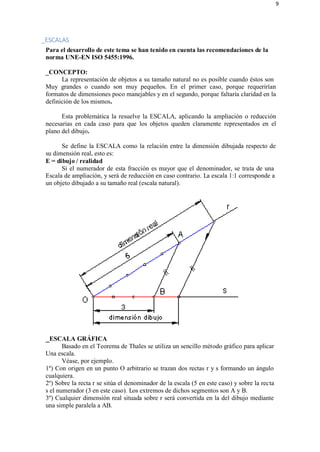 9
_ESCALAS
Para el desarrollo de este tema se han tenido en cuenta las recomendaciones de la
norma UNE-EN ISO 5455:1996.
_CONCEPTO:
La representación de objetos a su tamaño natural no es posible cuando éstos son
Muy grandes o cuando son muy pequeños. En el primer caso, porque requerirían
formatos de dimensiones poco manejables y en el segundo, porque faltaría claridad en la
definición de los mismos.
Esta problemática la resuelve la ESCALA, aplicando la ampliación o reducción
necesarias en cada caso para que los objetos queden claramente representados en el
plano del dibujo.
Se define la ESCALA como la relación entre la dimensión dibujada respecto de
su dimensión real, esto es:
E = dibujo / realidad
Si el numerador de esta fracción es mayor que el denominador, se trata de una
Escala de ampliación, y será de reducción en caso contrario. La escala 1:1 corresponde a
un objeto dibujado a su tamaño real (escala natural).
_ESCALA GRÁFICA
Basado en el Teorema de Thales se utiliza un sencillo método gráfico para aplicar
Una escala.
Véase, por ejemplo.
1º) Con origen en un punto O arbitrario se trazan dos rectas r y s formando un ángulo
cualquiera.
2º) Sobre la recta r se sitúa el denominador de la escala (5 en este caso) y sobre la recta
s el numerador (3 en este caso). Los extremos de dichos segmentos son A y B.
3º) Cualquier dimensión real situada sobre r será convertida en la del dibujo mediante
una simple paralela a AB.
 