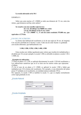 La escala adecuada sería 10:1
EJEMPLO 3:
Sobre una carta marina a E 1:50000 se mide una distancia de 7,5 cm. entre dos
islotes, ¿qué distancia real hay entre ambos?
Se resuelve con una sencilla regla de tres:
Si 1 cm. del dibujo son 50000 cm. reales
7,5 cm. del dibujo serán X cm. reales
X = 7,5 x 50000 / 1... Y esto da como resultado 375.000 cm., que
equivalen a 3,75 km.
_USO DEL ESCALÍMETRO
La forma más habitual del escalímetro es la de una regla de 30 cm. de longitud,
Con sección estrellada de 6 facetas o caras. Cada una de estas facetas va graduada
con escalas diferentes, que habitualmente son:
1:100, 1:200, 1:250, 1:300, 1:400, 1:500
Estas escalas son válidas igualmente para valores que resulten de multiplicarlas o
dividirlas por 10, así por ejemplo, la escala 1:300 es utilizable en planos a escala 1:30 ó
1:3000, etc.
_Ejemplos de utilización:
1º) Para un plano a E 1:250, se aplicará directamente la escala 1:250 del escalímetro y
Las indicaciones numéricas que en él se leen son los metros reales que representa
el dibujo.
2º) En el caso de un plano a E 1:5000; se aplicará la escala 1:500 y habrá que
multiplicar por 10 la lectura del escalímetro. Por ejemplo, si una dimensión del plano
posee 27 unidades en el escalímetro, en realidad estamos midiendo 270 m.
Por supuesto, la escala 1:100 es también la escala 1:1, que se emplea normalmente
como regla graduada en cm.
_Escala Natural
_Escala Ampliada
 