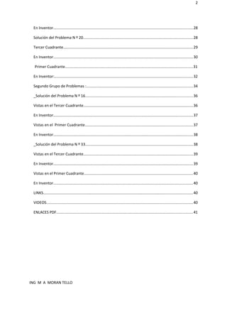 2
En Inventor...................................................................................................................................28
Solución del Problema N º 20.......................................................................................................28
Tercer Cuadrante..........................................................................................................................29
En Inventor...................................................................................................................................30
Primer Cuadrante........................................................................................................................31
En Inventor:..................................................................................................................................32
Segundo Grupo de Problemas :....................................................................................................34
_Solución del Problema N º 16.....................................................................................................36
Vistas en el Tercer Cuadrante.......................................................................................................36
En Inventor...................................................................................................................................37
Vistas en el Primer Cuadrante.....................................................................................................37
En Inventor...................................................................................................................................38
_Solución del Problema N º 33.....................................................................................................38
Vistas en el Tercer Cuadrante.......................................................................................................39
En Inventor...................................................................................................................................39
Vistas en el Primer Cuadrante......................................................................................................40
En Inventor...................................................................................................................................40
LINKS............................................................................................................................................40
VIDEOS.........................................................................................................................................40
ENLACES PDF................................................................................................................................41
ING M A MORAN TELLO
 