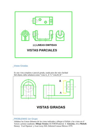 _Vistas Giradas
Es una vista completa o parcial girada, usada para dar más claridad
Del objeto, debe señalarse como “vista A_A “o “vista B_B “
_PROBLEMAS 1er Grupo
Añádase las Líneas faltantes de las vistas indicadas y dibujar el Sólido y las vistas en el
Tercer y primer cuadrante. Dibujo Técnico AUTOR Frederick E Giesecke, Alva Michell,
Henrey Cecil Spencer y Ivan Leroy Hill, Editorial Limusa México 1979.
 