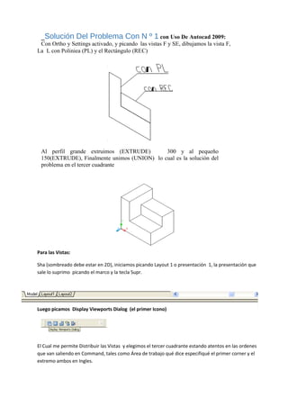 _Solución Del Problema Con N º 1 con Uso De Autocad 2009:
Con Ortho y Settings activado, y picando las vistas F y SE, dibujamos la vista F,
La L con Poliniea (PL) y el Rectángulo (REC)
Al perfil grande extruimos (EXTRUDE) 300 y al pequeño
150(EXTRUDE), Finalmente unimos (UNION) lo cual es la solución del
problema en el tercer cuadrante
Para las Vistas:
Sha (sombreado debe estar en 2D), iniciamos picando Layout 1 o presentación 1, la presentación que
sale lo suprimo picando el marco y la tecla Supr.
Luego picamos Display Viewports Dialog (el primer Icono)
El Cual me permite Distribuir las Vistas y elegimos el tercer cuadrante estando atentos en las ordenes
que van saliendo en Command, tales como Área de trabajo qué dice especifiqué el primer corner y el
extremo ambos en Ingles.
 