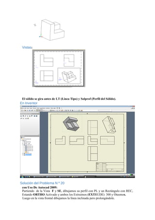 Vistas:
El sólido se gira antes de LT (Línea Tipo) y Solprof (Perfil del Sólido).
En Inventor
Solución del Problema N º 20
con Uso De Autocad 2009:
Partiendo de la Vista F y SE, dibujamos su perfil con PL y un Rectángulo con REC,
Estando ORTHO Activado y ambos los Extruimos (EXTRUDE) 300 y Oteemos.
Luego en la vista frontal dibujamos la línea inclinada pero prolongándole.
 