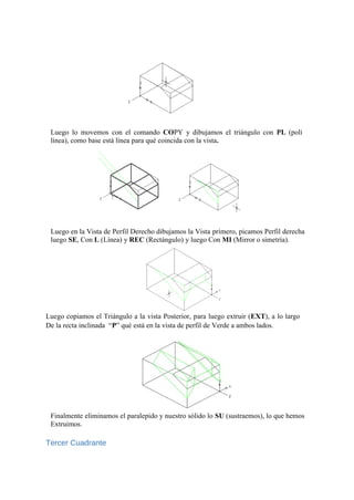 Luego lo movemos con el comando COPY y dibujamos el triángulo con PL (poli
línea), como base está línea para qué coincida con la vista.
Luego en la Vista de Perfil Derecho dibujamos la Vista primero, picamos Perfil derecha
luego SE, Con L (Línea) y REC (Rectángulo) y luego Con MI (Mirror o simetría).
Luego copiamos el Triángulo a la vista Posterior, para luego extruir (EXT), a lo largo
De la recta inclinada “P” qué está en la vista de perfil de Verde a ambos lados.
Finalmente eliminamos el paralepido y nuestro sólido lo SU (sustraemos), lo que hemos
Extruimos.
Tercer Cuadrante
 