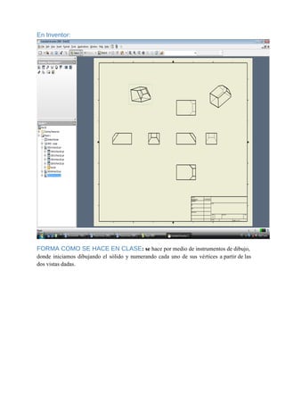 En Inventor:
FORMA COMO SE HACE EN CLASE: se hace por medio de instrumentos de dibujo,
donde iniciamos dibujando el sólido y numerando cada uno de sus vértices a partir de las
dos vistas dadas.
 