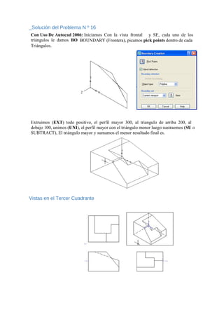 _Solución del Problema N º 16
Con Uso De Autocad 2006: Iniciamos Con la vista frontal y SE, cada uno de los
triángulos le damos BO BOUNDARY (Frontera), picamos pick points dentro de cada
Triángulos.
Extruimos (EXT) todo positivo, el perfil mayor 300, al triangulo de arriba 200, al
debajo 100, unimos (UNI), el perfil mayor con el triángulo menor luego sustraemos (SU o
SUBTRACT), El triángulo mayor y sumamos el menor resultado final es.
Vistas en el Tercer Cuadrante
 