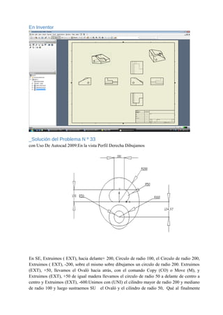 En Inventor
_Solución del Problema N º 33
con Uso De Autocad 2009:En la vista Perfil Derecha Dibujamos
En SE, Extruimos ( EXT), hacia delante+ 200, Circulo de radio 100, el Circulo de radio 200,
Extruimos ( EXT), -200, sobre el mismo sobre dibujamos un circulo de radio 200. Extruimos
(EXT), +50, llevamos el Ovaló hacia atrás, con el comando Copy (CO) o Move (M), y
Extruimos (EXT), +50 de igual madera llevamos el circulo de radio 50 a delante de centro a
centro y Extruimos (EXT), -600.Unimos con (UNI) el cilindro mayor de radio 200 y mediano
de radio 100 y luego sustraemos SU el Ovaló y el cilindro de radio 50, Qué al finalmente
 