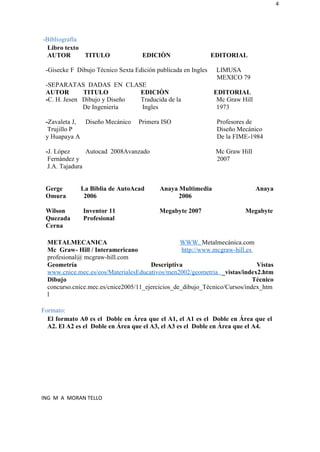 4
-Bibliografía
Libro texto
AUTOR TITULO EDICIÒN EDITORIAL
-Gisecke F Dibujo Técnico Sexta Edición publicada en Ingles LIMUSA
MEXICO 79
-SEPARATAS DADAS EN CLASE
AUTOR TITULO EDICIÒN EDITORIAL
-C. H. Jesen Dibujo y Diseño Traducida de la Mc Graw Hill
De Ingeniería Ingles 1973
-Zavaleta J, Diseño Mecánico Primera ISO Profesores de
Trujillo P Diseño Mecánico
y Huapaya A De la FIME-1984
-J. López Autocad 2008Avanzado Mc Graw Hill
Fernández y 2007
J.A. Tajadura
Gerge La Biblia de AutoAcad Anaya Multimedia Anaya
Omura 2006 2006
Wilson Inventor 11 Megabyte 2007 Megabyte
Quezada Profesional
Cerna
METALMECANICA WWW. Metalmecánica.com
Mc Graw- Hill / Interamericano http://www.mcgraw-hill.es
profesional@ mcgraw-hill.com
Geometría Descriptiva Vistas
www.cnice.mec.es/eos/MaterialesEducativos/men2002/geometria _vistas/index2.htm
Dibujo Técnico
concurso.cnice.mec.es/cnice2005/11_ejercicios_de_dibujo_Técnico/Cursos/index_htm
l
Formato:
El formato A0 es el Doble en Área que el A1, el A1 es el Doble en Área que el
A2. El A2 es el Doble en Área que el A3, el A3 es el Doble en Área que el A4.
ING M A MORAN TELLO
 