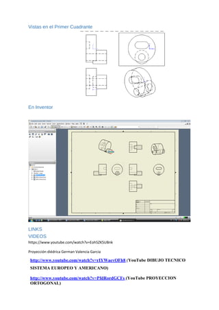 Vistas en el Primer Cuadrante
En Inventor
LINKS
VIDEOS
https://www.youtube.com/watch?v=Eoh5ZK5UBnk
Proyección diédrica German Valencia Garcia
http://www.youtube.com/watch?v=rIYWaevOFh8 (YouTube DIBUJO TECNICO
SISTEMA EUROPEO Y AMERICANO)
http://www.youtube.com/watch?v=PfdRordGCFs (YouTube PROYECCION
ORTOGONAL)
 