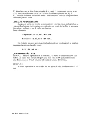 9
2º) Sobre la recta r se sitúa el denominador de la escala (5 en este caso) y sobre la rec
ta s el numerador (3 en este caso). Los extremos de dichos segmentos son A y B.
3º) Cualquier dimensión real situada sobre r será convertida en la del dibujo mediante
una simple paralela a AB.
_ESCALAS NORMALIZADAS
Aunque, en teoría, sea posible aplicar cualquier valor de escala, en la práctica se
recomienda el uso de ciertos valores normalizados con objeto de facilitar la lectura de
dimensiones mediante el uso de reglas o eclímetros.
Estos valores son:
Ampliación: 2:1, 5:1, 10:1, 20:1, 50:1...
Reducción: 1:2, 1:5, 1:10, 1:20, 1:50...
No obstante, en casos especiales (particularmente en construcción) se emplean
ciertas escalas intermedias tales como:
1:25, 1:30, 1:40, etc...
_EJEMPLOS PRÁCTICOS
EJEMPLO 1 Se desea representar en un formato A3 la planta de un edificio de 60 x 30
metros. La escala más conveniente para este caso sería 1:200 que proporcionaría
unas dimensiones de 40 x 20 cm., muy adecuadas al tamaño del formato.
EJEMPLO 2:
mm.
Se desea representar en un formato A4 una pieza de reloj de dimensiones 2 x 1
ING M A MORAN TELLO
 