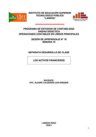 1
INSTITUTO DE EDUCACIÓN SUPERIOR
TECNOLÓGICO PÚBLICO
“LAREDO”
PROGRAMA DE ESTUDIOS DE CONTABILIDAD
UNIDAD DIDÁCTICA
OPERACIONES CONTABLES EN LIBROS PRINCIPALES
SESIÓN DE APRENDIZAJE N° 10
SEMANA 10
SEPARATA DESARROLLO DE CLASE
LOS ACTIVOS FINANCIEROS
DOCENTE:
CPC. ALEGRE CALDERÓN LUIS ENRIQUE
LAREDO-PERÚ
2022-I
 