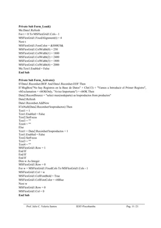 Prof. Julio C. Valerio Santos IEST-Piscobamba Pag. 11 /21
Private Sub Form_Load()
Me.Data1.Refresh
For t = 0 To MSFlexGrid1.Cols - 1
MSFlexGrid1.FixedAlignment(t) = 4
Next t
MSFlexGrid1.ForeColor = &H40C0&
MSFlexGrid1.ColWidth(0) = 250
MSFlexGrid1.ColWidth(1) = 1800
MSFlexGrid1.ColWidth(2) = 2400
MSFlexGrid1.ColWidth(3) = 1800
MSFlexGrid1.ColWidth(4) = 2000
Me.Text1.Enabled = False
End Sub
Private Sub Form_Activate()
If Data1.Recordset.BOF And Data1.Recordset.EOF Then
If MsgBox("No hay Registros en la Base de Datos" + Chr(13) + "Vamos a Introducir el Primer Registro",
vbExclamation + vbOKOnly, "Aviso Importante") = vbOK Then
Data2.RecordSource = "select max(nodeparte) as losproductos from productos"
Data2.Refresh
Data1.Recordset.AddNew
If IsNull(Data2.Recordset!losproductos) Then
Text1 = 1
Text1.Enabled = False
Text2.SetFocus
Text3 = ""
Text4 = ""
Else
Text1 = Data2.Recordset!losproductos + 1
Text1.Enabled = False
Text2.SetFocus
Text3 = ""
Text4 = ""
MSFlexGrid1.Row = 1
End If
End If
End If
Dim w As Integer
MSFlexGrid1.Row = 0
For w = MSFlexGrid1.FixedCols To MSFlexGrid1.Cols - 1
MSFlexGrid1.Col = w
MSFlexGrid1.CellFontBold = True
MSFlexGrid1.CellForeColor = vbBlue
Next w
MSFlexGrid1.Row = 0
MSFlexGrid1.Col = 0
End Sub
 