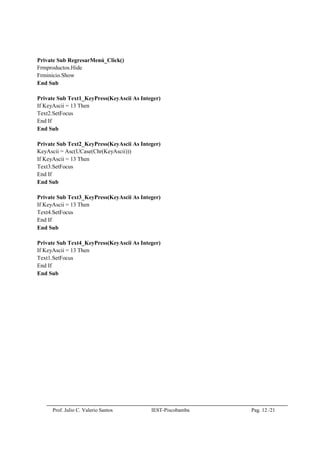 Prof. Julio C. Valerio Santos IEST-Piscobamba Pag. 12 /21
Private Sub RegresarMenú_Click()
Frmproductos.Hide
Frminicio.Show
End Sub
Private Sub Text1_KeyPress(KeyAscii As Integer)
If KeyAscii = 13 Then
Text2.SetFocus
End If
End Sub
Private Sub Text2_KeyPress(KeyAscii As Integer)
KeyAscii = Asc(UCase(Chr(KeyAscii)))
If KeyAscii = 13 Then
Text3.SetFocus
End If
End Sub
Private Sub Text3_KeyPress(KeyAscii As Integer)
If KeyAscii = 13 Then
Text4.SetFocus
End If
End Sub
Private Sub Text4_KeyPress(KeyAscii As Integer)
If KeyAscii = 13 Then
Text1.SetFocus
End If
End Sub
 
