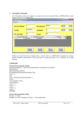 Prof. Julio C. Valerio Santos IEST-Piscobamba Pag. 13 /21
3. Formulario: Entradas
En el formulario coloca seis etiquetas, seis cajas de texto, dos controles Data, un MSFlexGrid y cuatro
botones como se ve a continuación.
Realiza las conexiones de los controles data, cajas de texto y el MSFlexGrid siguiendo los mismos
passos realizados anteriormente. Tiene que tener en cuenta que ahora se va a conectar con la tabla
Entrada.
Codificando
Private Sub Command1_Click()
Data2.RecordSource = "select max(nodeentrada) as lasentradas from entradas"
Data2.Refresh
Data1.Recordset.AddNew
If IsNull(Data2.Recordset!lasentradas) Then
Text1 = 1
Else
Text1 = Data2.Recordset!lasentradas + 1
End If
Text1.Enabled = False
Text2.SetFocus
Text3 = ""
Text4 = ""
Text5 = ""
Text6 = ""
End Sub
Private Sub command2_Click()
If Text2 = "" Then
MsgBox "Por Favor Introduce la Fecha", , "Aviso Importante"
 