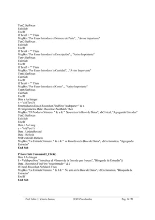 Prof. Julio C. Valerio Santos IEST-Piscobamba Pag. 14 /21
Text2.SetFocus
Exit Sub
End If
If Text3 = "" Then
MsgBox "Por Favor Introduce el Número de Parte", , "Aviso Importante"
Text3.SetFocus
Exit Sub
End If
If Text4 = "" Then
MsgBox "Por Favor Introduce la Descripción", , "Aviso Importante"
Text4.SetFocus
Exit Sub
End If
If Text5 = "" Then
MsgBox "Por Favor Introduce la Cantidad", , "Aviso Importante"
Text5.SetFocus
Exit Sub
End If
If Text6 = "" Then
MsgBox "Por Favor Introduce el Costo", , "Aviso Importante"
Text6.SetFocus
Exit Sub
End If
Dim x As Integer
x = Val(Text3)
Frmproductos.Data1.Recordset.FindFirst "nodeparte=" & x
If Frmproductos.Data1.Recordset.NoMatch Then
MsgBox "El Producto Número: " & x & " No está en la Base de Datos", vbCritical, "Agregando Entradas"
Text3.SetFocus
Exit Sub
End If
Dim e As Long
e = Val(Text1)
Data1.UpdateRecord
Data1.Refresh
MSFlexGrid1.Refresh
MsgBox "La Entrada Número: " & e & " se Guardó en la Base de Datos", vbExclamation, "Agregando
Entradas"
End Sub
Private Sub Command3_Click()
Dim J As Integer
J = Val(InputBox("Introduce el Número de la Entrada que Buscas", "Búsqueda de Entradas"))
Data1.Recordset.FindFirst "nodeentrada=" & J
If Data1.Recordset.NoMatch Then
MsgBox "La Entrada Número: " & J & " No está en la Base de Datos", vbExclamation, "Búsqueda de
Entradas"
End If
End Sub
 