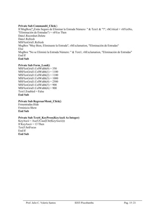 Prof. Julio C. Valerio Santos IEST-Piscobamba Pag. 15 /21
Private Sub Command4_Click()
If MsgBox("¿Estás Seguro de Eliminar la Entrada Número: " & Text1 & "?", vbCritical + vbYesNo,
"Eliminación de Entradas") = vbYes Then
Data1.Recordset.Delete
Data1.Refresh
MSFlexGrid1.Refresh
MsgBox "Muy Bien, Eliminaste la Entrada", vbExclamation, "Eliminación de Entradas"
Else
MsgBox "No se Eliminó la Entrada Número: " & Text1, vbExclamation, "Eliminación de Entradas"
End If
End Sub
Private Sub Form_Load()
MSFlexGrid1.ColWidth(0) = 350
MSFlexGrid1.ColWidth(1) = 1100
MSFlexGrid1.ColWidth(2) = 1100
MSFlexGrid1.ColWidth(3) = 1000
MSFlexGrid1.ColWidth(4) = 2500
MSFlexGrid1.ColWidth(5) = 900
MSFlexGrid1.ColWidth(6) = 900
Text1.Enabled = False
End Sub
Private Sub RegresarMenú_Click()
Frmentradas.Hide
Frminicio.Show
End Sub
Private Sub Text4_KeyPress(KeyAscii As Integer)
KeyAscii = Asc(UCase(Chr(KeyAscii)))
If KeyAscii = 13 Then
Text5.SetFocus
End If
End Sub
 
