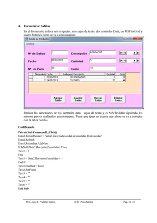 Prof. Julio C. Valerio Santos IEST-Piscobamba Pag. 16 /21
4. Formulario: Salidas
En el formulario coloca seis etiquetas, seis cajas de texto, dos controles Data, un MSFlexGrid y
cuatro botones como se ve a continuación.
Realiza las conexiones de los controles data, cajas de texto y el MSFlexGrid siguiendo los
mismos passos realizados anteriormente. Tiene que tener en cuenta que ahora se va a conectar
con la tabla Salidas
Codificando
Private Sub Command1_Click()
Data2.RecordSource = "select max(nodesalida) as lassalidas from salidas"
Data2.Refresh
Data1.Recordset.AddNew
If IsNull(Data2.Recordset!lassalidas) Then
Text1 = 1
Else
Text1 = Data2.Recordset!lassalidas + 1
End If
Text1.Enabled = False
Text2.SetFocus
Text3 = ""
Text4 = ""
Text5 = ""
Text6 = ""
End Sub
 