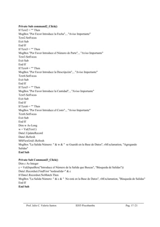 Prof. Julio C. Valerio Santos IEST-Piscobamba Pag. 17 /21
Private Sub command2_Click()
If Text2 = "" Then
MsgBox "Por Favor Introduce la Fecha", , "Aviso Importante"
Text2.SetFocus
Exit Sub
End If
If Text3 = "" Then
MsgBox "Por Favor Introduce el Número de Parte", , "Aviso Importante"
Text3.SetFocus
Exit Sub
End If
If Text4 = "" Then
MsgBox "Por Favor Introduce la Descripción", , "Aviso Importante"
Text4.SetFocus
Exit Sub
End If
If Text5 = "" Then
MsgBox "Por Favor Introduce la Cantidad", , "Aviso Importante"
Text5.SetFocus
Exit Sub
End If
If Text6 = "" Then
MsgBox "Por Favor Introduce el Costo", , "Aviso Importante"
Text6.SetFocus
Exit Sub
End If
Dim w As Long
w = Val(Text1)
Data1.UpdateRecord
Data1.Refresh
MSFlexGrid1.Refresh
MsgBox "La Salida Número: " & w & " se Guardó en la Base de Datos", vbExclamation, "Agregando
Salidas"
End Sub
Private Sub Command3_Click()
Dim c As Integer
c = Val(InputBox("Introduce el Número de la Salida que Buscas", "Búsqueda de Salidas"))
Data1.Recordset.FindFirst "nodesalida=" & c
If Data1.Recordset.NoMatch Then
MsgBox "La Salida Número: " & c & " No está en la Base de Datos", vbExclamation, "Búsqueda de Salidas"
End If
End Sub
 