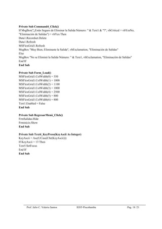 Prof. Julio C. Valerio Santos IEST-Piscobamba Pag. 18 /21
Private Sub Command4_Click()
If MsgBox("¿Estás Seguro de Eliminar la Salida Número: " & Text1 & "?", vbCritical + vbYesNo,
"Eliminación de Salidas") = vbYes Then
Data1.Recordset.Delete
Data1.Refresh
MSFlexGrid1.Refresh
MsgBox "Muy Bien, Eliminaste la Salida", vbExclamation, "Eliminación de Salidas"
Else
MsgBox "No se Eliminó la Salida Número: " & Text1, vbExclamation, "Eliminación de Salidas"
End If
End Sub
Private Sub Form_Load()
MSFlexGrid1.ColWidth(0) = 350
MSFlexGrid1.ColWidth(1) = 1000
MSFlexGrid1.ColWidth(2) = 1100
MSFlexGrid1.ColWidth(3) = 1000
MSFlexGrid1.ColWidth(4) = 2500
MSFlexGrid1.ColWidth(5) = 800
MSFlexGrid1.ColWidth(6) = 800
Text1.Enabled = False
End Sub
Private Sub RegresarMenú_Click()
FrmSalidas.Hide
Frminicio.Show
End Sub
Private Sub Text4_KeyPress(KeyAscii As Integer)
KeyAscii = Asc(UCase(Chr(KeyAscii)))
If KeyAscii = 13 Then
Text5.SetFocus
End If
End Sub
 