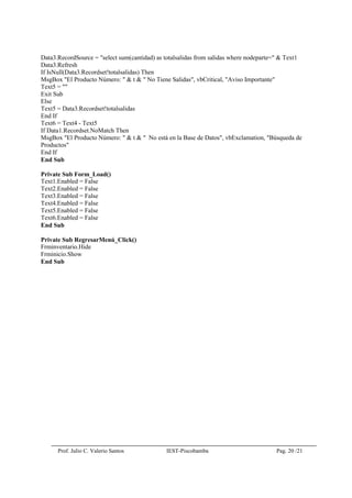 Prof. Julio C. Valerio Santos IEST-Piscobamba Pag. 20 /21
Data3.RecordSource = "select sum(cantidad) as totalsalidas from salidas where nodeparte=" & Text1
Data3.Refresh
If IsNull(Data3.Recordset!totalsalidas) Then
MsgBox "El Producto Número: " & t & " No Tiene Salidas", vbCritical, "Aviso Importante"
Text5 = ""
Exit Sub
Else
Text5 = Data3.Recordset!totalsalidas
End If
Text6 = Text4 - Text5
If Data1.Recordset.NoMatch Then
MsgBox "El Producto Número: " & t & " No está en la Base de Datos", vbExclamation, "Búsqueda de
Productos"
End If
End Sub
Private Sub Form_Load()
Text1.Enabled = False
Text2.Enabled = False
Text3.Enabled = False
Text4.Enabled = False
Text5.Enabled = False
Text6.Enabled = False
End Sub
Private Sub RegresarMenú_Click()
Frminventario.Hide
Frminicio.Show
End Sub
 
