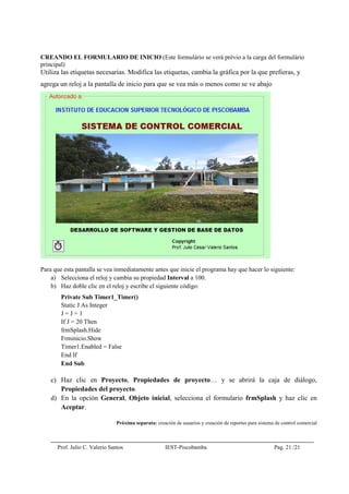 Prof. Julio C. Valerio Santos IEST-Piscobamba Pag. 21 /21
CREANDO EL FORMULARIO DE INICIO (Este formulário se verá prévio a la carga del formulário
principal)
Utiliza las etiquetas necesarias. Modifica las etiquetas, cambia la gráfica por la que prefieras, y
agrega un reloj a la pantalla de inicio para que se vea más o menos como se ve abajo
Para que esta pantalla se vea inmediatamente antes que inicie el programa hay que hacer lo siguiente:
a) Selecciona el reloj y cambia su propiedad Interval a 100.
b) Haz doble clic en el reloj y escribe el siguiente código:
Private Sub Timer1_Timer()
Static J As Integer
J = J + 1
If J = 20 Then
frmSplash.Hide
Frminicio.Show
Timer1.Enabled = False
End If
End Sub
c) Haz clic en Proyecto, Propiedades de proyecto… y se abrirá la caja de diálogo,
Propiedades del proyecto.
d) En la opción General, Objeto inicial, selecciona el formulario frmSplash y haz clic en
Aceptar.
Próxima separata: creación de usuarios y creación de reportes para sistema de control comercial
 