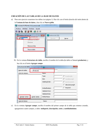 Prof. Julio C. Valerio Santos IEST-Piscobamba Pag. 3 /21
CREACIÓN DE LAS TABLAS DE LA BASE DE DATOS
a) Para este ejercicio crearemos tres tablas (ver página 1). Haz clic con el botón derecho del ratón dentro de
la Ventana de base de datos y haz clic en Nueva tabla.
b) En la ventana Estructura de tabla, escribe el nombre de la tabla (la tabla se llamará productos), y
haz clic en el botón Agregar campo.
c) En la ventana Agregar campo, escribe el nombre del primer campo de la tabla que estamos creando,
agregaremos cuatro campos, a saber: nodeparte, descripción, costo y cantidadminima.
 