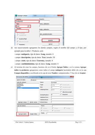 Prof. Julio C. Valerio Santos IEST-Piscobamba Pag. 4 /21
d) Así sucesivamente agregamos los demás campos, según el nombre del campo y el tipo, por
ejemplo para la tabla 1: Producto, será:
- campo: nodeparte, tipo de datos: Long, tamaño: 4
- campo: descripcion, tipo de datos: Text, tamaño: 50
- campo: costo, tipo de datos: Currency, tamaño: 8
- campo: cantidadminima, tipo de datos: Long, tamaño: 4
e) Al terminar de crear los campos, hacemos clic en el botón Agregar Índice y en la ventana Agregar
índice to productos agregaremos como índice el campo nodeparte haciéndole doble clic en la caja
Campos disponibles y escribiendo en la caja de texto Nombre: nodeparteindice. Y haz clic en Aceptar.
 