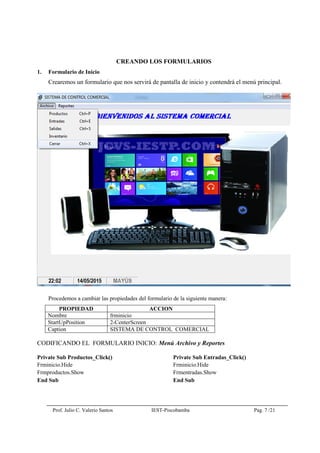 Prof. Julio C. Valerio Santos IEST-Piscobamba Pag. 7 /21
CREANDO LOS FORMULARIOS
1. Formulario de Inicio
Crearemos un formulario que nos servirá de pantalla de inicio y contendrá el menú principal.
Procedemos a cambiar las propiedades del formulario de la siguiente manera:
PROPIEDAD ACCION
Nombre frminicio
StartUpPosition 2-CenterScreen
Caption SISTEMA DE CONTROL COMERCIAL
CODIFICANDO EL FORMULARIO INICIO: Menú Archivo y Reportes
Private Sub Productos_Click()
Frminicio.Hide
Frmproductos.Show
End Sub
Private Sub Entradas_Click()
Frminicio.Hide
Frmentradas.Show
End Sub
 