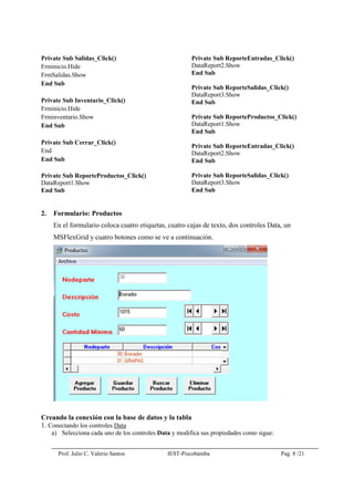 Prof. Julio C. Valerio Santos IEST-Piscobamba Pag. 8 /21
Private Sub Salidas_Click()
Frminicio.Hide
FrmSalidas.Show
End Sub
Private Sub Inventario_Click()
Frminicio.Hide
Frminventario.Show
End Sub
Private Sub Cerrar_Click()
End
End Sub
Private Sub ReporteProductos_Click()
DataReport1.Show
End Sub
Private Sub ReporteEntradas_Click()
DataReport2.Show
End Sub
Private Sub ReporteSalidas_Click()
DataReport3.Show
End Sub
Private Sub ReporteProductos_Click()
DataReport1.Show
End Sub
Private Sub ReporteEntradas_Click()
DataReport2.Show
End Sub
Private Sub ReporteSalidas_Click()
DataReport3.Show
End Sub
2. Formulario: Productos
En el formulario coloca cuatro etiquetas, cuatro cajas de texto, dos controles Data, un
MSFlexGrid y cuatro botones como se ve a continuación.
Creando la conexión con la base de datos y la tabla
1. Conectando los controles Data
a) Selecciona cada uno de los controles Data y modifica sus propiedades como sigue:
 