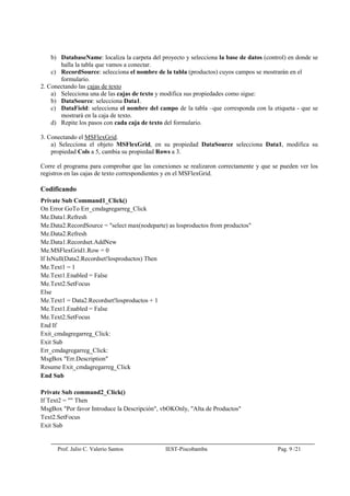 Prof. Julio C. Valerio Santos IEST-Piscobamba Pag. 9 /21
b) DatabaseName: localiza la carpeta del proyecto y selecciona la base de datos (control) en donde se
halla la tabla que vamos a conectar.
c) RecordSource: selecciona el nombre de la tabla (productos) cuyos campos se mostrarán en el
formulario.
2. Conectando las cajas de texto
a) Selecciona una de las cajas de texto y modifica sus propiedades como sigue:
b) DataSource: selecciona Data1.
c) DataField: selecciona el nombre del campo de la tabla –que corresponda con la etiqueta - que se
mostrará en la caja de texto.
d) Repite los pasos con cada caja de texto del formulario.
3. Conectando el MSFlexGrid.
a) Selecciona el objeto MSFlexGrid, en su propiedad DataSource selecciona Data1, modifica su
propiedad Cols a 5, cambia su propiedad Rows a 3.
Corre el programa para comprobar que las conexiones se realizaron correctamente y que se pueden ver los
registros en las cajas de texto correspondientes y en el MSFlexGrid.
Codificando
Private Sub Command1_Click()
On Error GoTo Err_cmdagregarreg_Click
Me.Data1.Refresh
Me.Data2.RecordSource = "select max(nodeparte) as losproductos from productos"
Me.Data2.Refresh
Me.Data1.Recordset.AddNew
Me.MSFlexGrid1.Row = 0
If IsNull(Data2.Recordset!losproductos) Then
Me.Text1 = 1
Me.Text1.Enabled = False
Me.Text2.SetFocus
Else
Me.Text1 = Data2.Recordset!losproductos + 1
Me.Text1.Enabled = False
Me.Text2.SetFocus
End If
Exit_cmdagregarreg_Click:
Exit Sub
Err_cmdagregarreg_Click:
MsgBox "Err.Description"
Resume Exit_cmdagregarreg_Click
End Sub
Private Sub command2_Click()
If Text2 = "" Then
MsgBox "Por favor Introduce la Descripción", vbOKOnly, "Alta de Productos"
Text2.SetFocus
Exit Sub
 