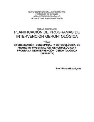 UNIVERSIDAD NACIONAL EXPERIMENTAL
FRANCISCO DE MIRANDA
ÁREA CIENCIAS DE LA SALUD
LICENCIATURA EN GERONTOLOGÍA
UNIDAD CURRICULAR
PLANIFICACIÓN DE PROGRAMAS DE
INTERVENCIÓN GERONTOLÓGICA
TEMA:
DIFERENCIACIÓN CONCEPTUAL Y METODOLÓGICA DE
PROYECTO INVESTIGACIÓN GERONTOLÓGICO Y
PROGRAMA DE INTERVENCIÓN GERONTOLÓGICA
(SEPARATA)
Prof. Richard Rodríguez
 