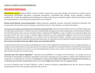 CLASE Nº 1 MARTES 14 DE SEPTIEMBRE 2021
RECURSOS PROCESALES
Definiciónde recurso: podemos definir como los medios o mecanismos que la ley entrega a las partes de un proceso, ya sea
demandante, demandado, ejecutante y ejecutado, querellante o querellado para invalidar, anular, impugnar, rectificar,
modificar etc. la resolución judicialque fue dictada por un tribunalde justicia en cualquier materia. Todo esto serealiza a través
de una presentación, un escrito que es presentamos ante el tribunal.
Existen varios tipos de recursos procesales: nulidad, reposición, apelación, casación, aclaración rectificación enmienda. Son
transversales. Son derechos que se le otorga a la parte para recurrir, pero siempre es al arbitrio de la parte.
Los recursos de amparo y protección son de derecho constitucionales: hay otros que se llaman recursos constitucionales, que
es el deamparo yprotección. sellaman recursosconstitucionales,porqueprimeroestán establecidos en la Constitución Política.
En el Artículo 20, pero estos recursos constitucionales,no tienen por fin Modificar, anular, invalidar una resolución judicial, sino
que tiene por fin que sece la acción u omisión, ilegal o arbitraria que está vulnerando el legítimo ejercicio de mis derechos
constitucionales, que están establecidos en el artículo 19 de la Constitución Política. Entonces, esos recursos de amparo,
protección, de protección ambiental, de protección económica, se relacionan con esos derechos fundamentales del artículo 19.
los recursos procesales tienen por objeto atacar una resolución judicial.
La gran estructura de recursos está contemplada por la ley, nuestra legislación reconoce que el juez se puede equivocar, en
cualquier avancedel proceso y lo queaquí prima es la justicia y la aplicación correcta del Derecho y el mecanismo procesalpara
corregir ese error del juez es el recurso. es una herramienta para la parte, con un plazo y recursos determinados. La potestad
para resolver siempre lo va a tener el juez.
¿Entonces que hizo nuestro legislador? reconoció esta posibilidad y le entregó una herramienta, a las partes, ya sea el
demandante, demandado, querellante, querellados, ejecutante, ejecutado para que pudieran, solicitar esta modificación de la
resolución, la invalidación, la corrección. El interponer un recurso son medios que la legislación contempla para las partes, es
un derecho que me asiste a la parte para recurrir, no es una obligación procesal, no es una carga procesal.
La cual se interpone ante el mismo Tribunal, o ante el superior jerárquico, dependiendo que tipo de recursos estemos
interponiendo, de ahí viene una gran clasificación de recursos.
 